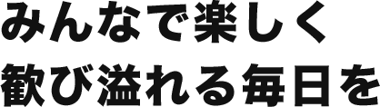 みんなで楽しく歓び溢れる毎日を